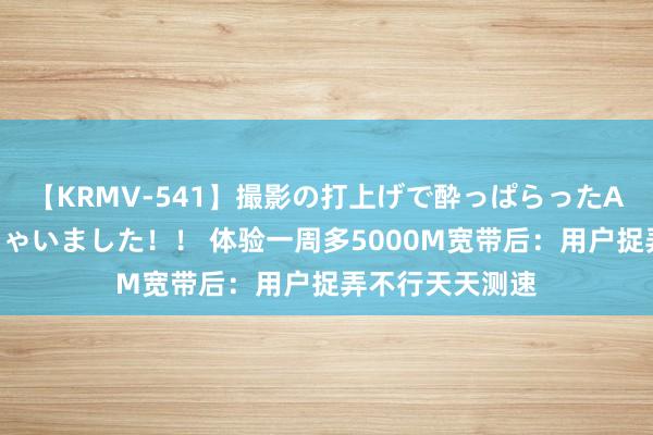 【KRMV-541】撮影の打上げで酔っぱらったAV女優をハメちゃいました！！ 体验一周多5000M宽带后：用户捉弄不行天天测速