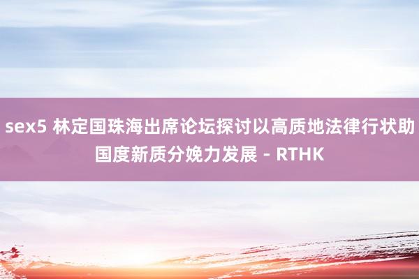 sex5 林定国珠海出席论坛　探讨以高质地法律行状助国度新质分娩力发展 - RTHK
