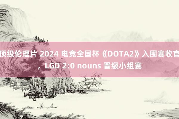 顶级伦理片 2024 电竞全国杯《DOTA2》入围赛收官，LGD 2:0 nouns 晋级小组赛