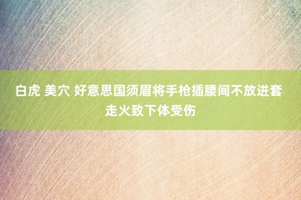 白虎 美穴 好意思国须眉将手枪插腰间不放进套 走火致下体受伤