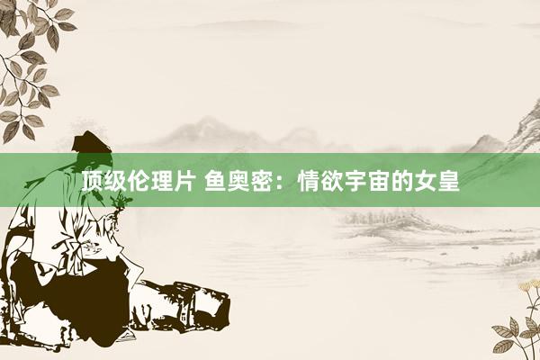 顶级伦理片 鱼奥密：情欲宇宙的女皇