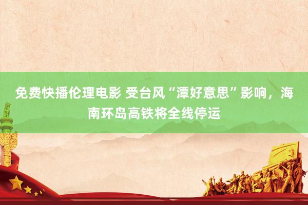 免费快播伦理电影 受台风“潭好意思”影响，海南环岛高铁将全线停运