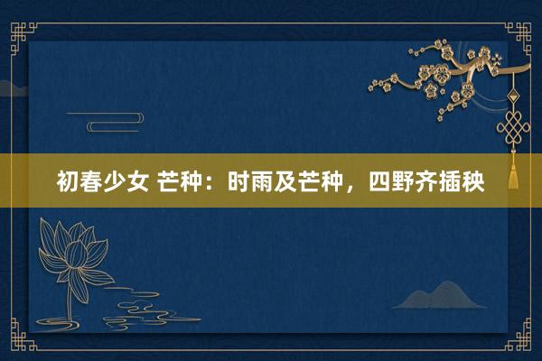 初春少女 芒种：时雨及芒种，四野齐插秧