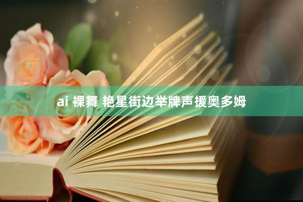 ai 裸舞 艳星街边举牌声援奥多姆