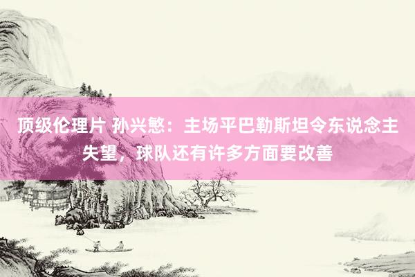 顶级伦理片 孙兴慜：主场平巴勒斯坦令东说念主失望，球队还有许多方面要改善