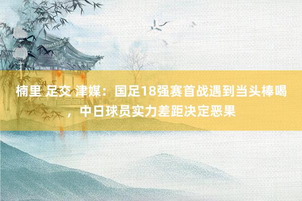 楠里 足交 津媒：国足18强赛首战遇到当头棒喝，中日球员实力差距决定恶果