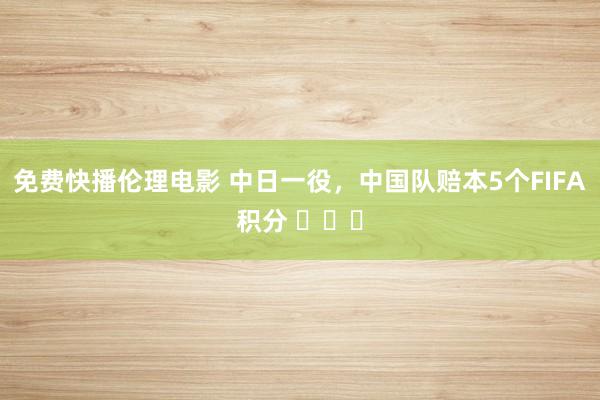 免费快播伦理电影 中日一役，中国队赔本5个FIFA积分 ​​​