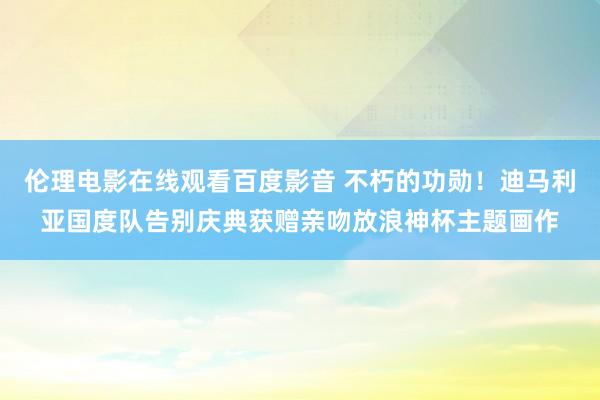 伦理电影在线观看百度影音 不朽的功勋！迪马利亚国度队告别庆典获赠亲吻放浪神杯主题画作