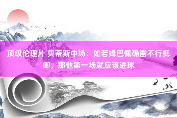 顶级伦理片 贝蒂斯中场：如若姆巴佩确凿不行抵御，那他第一场就应该进球
