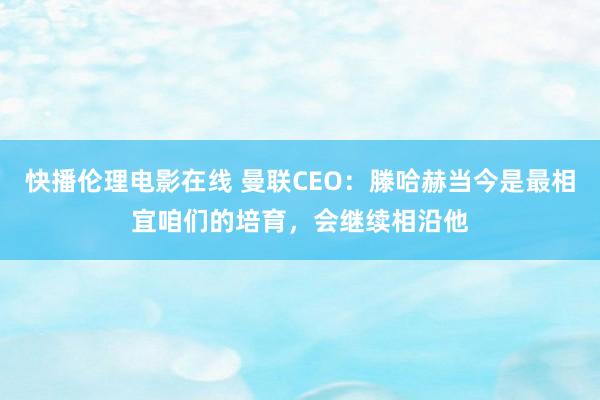 快播伦理电影在线 曼联CEO：滕哈赫当今是最相宜咱们的培育，会继续相沿他