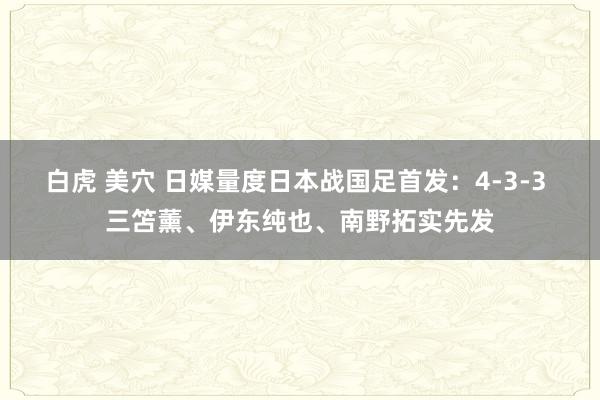 白虎 美穴 日媒量度日本战国足首发：4-3-3 三笘薰、伊东纯也、南野拓实先发