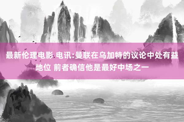最新伦理电影 电讯:曼联在乌加特的议论中处有益地位 前者确信他是最好中场之一