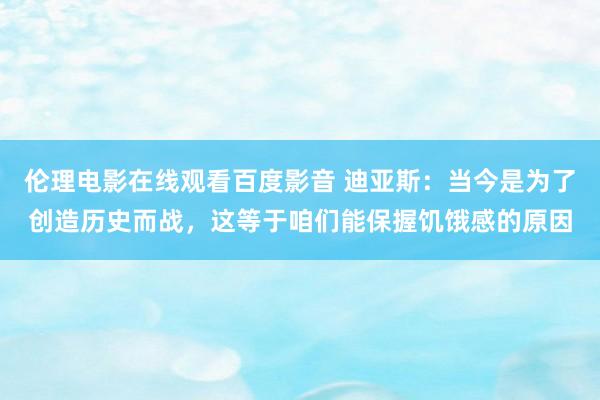 伦理电影在线观看百度影音 迪亚斯：当今是为了创造历史而战，这等于咱们能保握饥饿感的原因