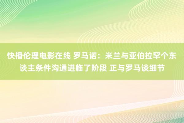 快播伦理电影在线 罗马诺：米兰与亚伯拉罕个东谈主条件沟通进临了阶段 正与罗马谈细节