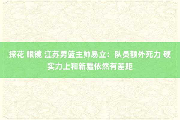 探花 眼镜 江苏男篮主帅易立：队员额外死力 硬实力上和新疆依然有差距