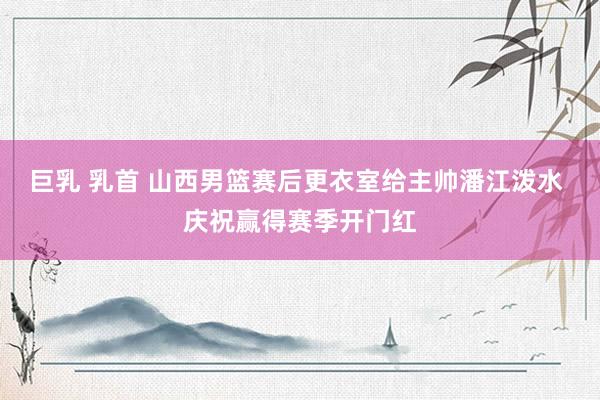 巨乳 乳首 山西男篮赛后更衣室给主帅潘江泼水 庆祝赢得赛季开门红