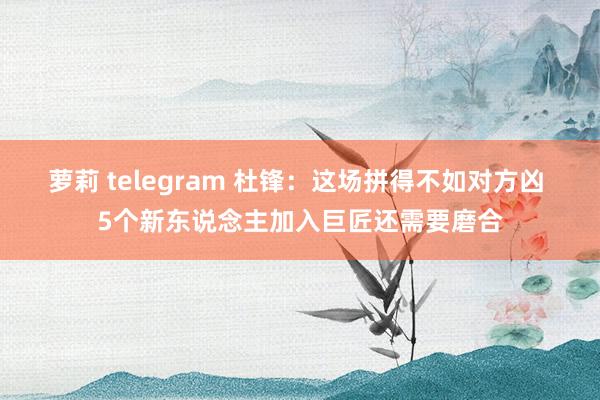 萝莉 telegram 杜锋：这场拼得不如对方凶 5个新东说念主加入巨匠还需要磨合