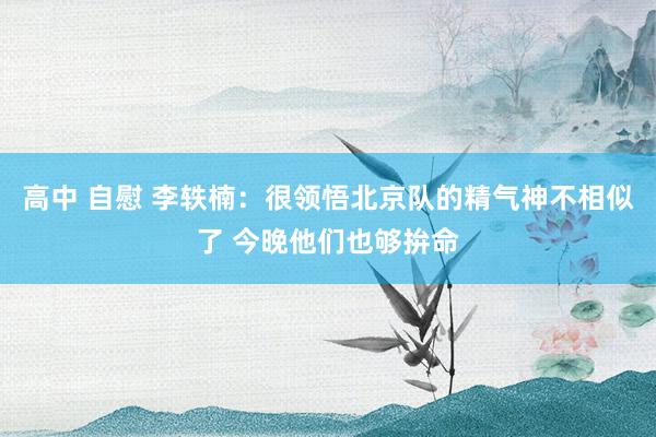 高中 自慰 李轶楠：很领悟北京队的精气神不相似了 今晚他们也够拚命