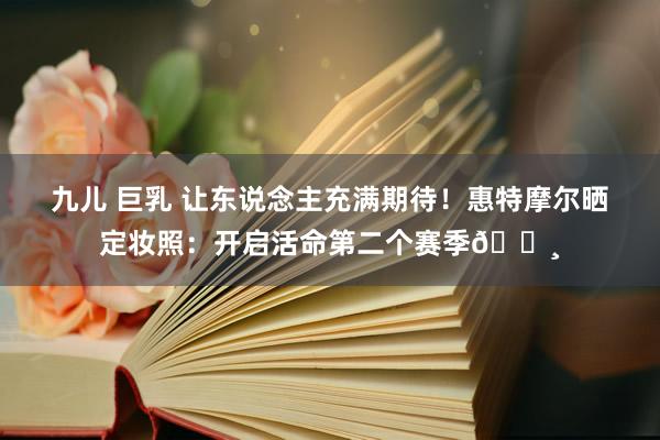 九儿 巨乳 让东说念主充满期待！惠特摩尔晒定妆照：开启活命第二个赛季🛸