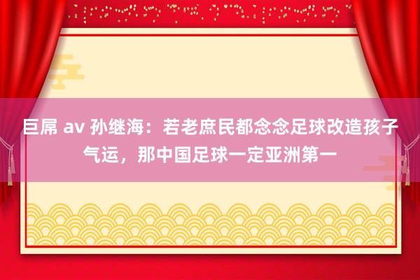 巨屌 av 孙继海：若老庶民都念念足球改造孩子气运，那中国足球一定亚洲第一