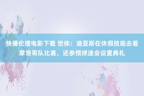 快播伦理电影下载 世体：迪亚斯在休假技能去看摩洛哥队比赛，还参预球迷会设置典礼