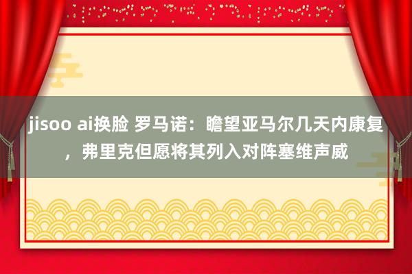 jisoo ai换脸 罗马诺：瞻望亚马尔几天内康复，弗里克但愿将其列入对阵塞维声威