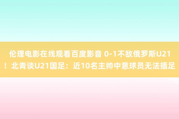 伦理电影在线观看百度影音 0-1不敌俄罗斯U21！北青谈U21国足：近10名主帅中意球员无法插足