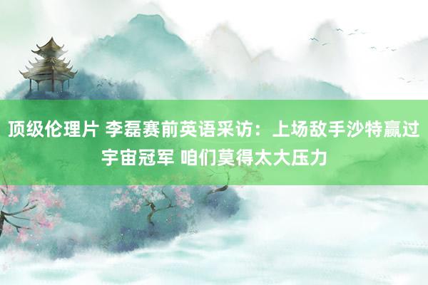 顶级伦理片 李磊赛前英语采访：上场敌手沙特赢过宇宙冠军 咱们莫得太大压力