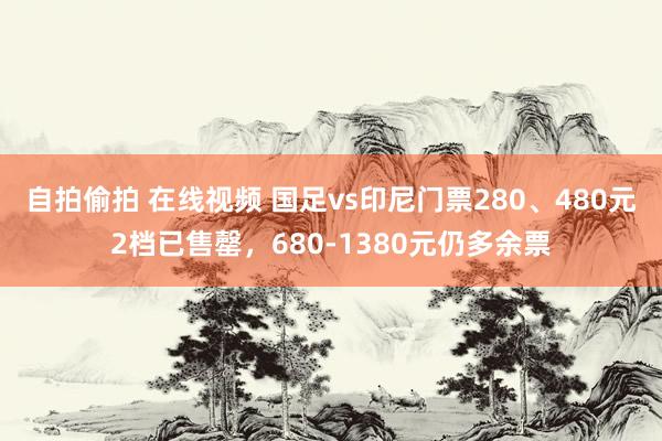 自拍偷拍 在线视频 国足vs印尼门票280、480元2档已售罄，680-1380元仍多余票