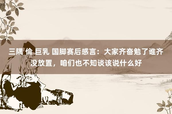 三隅 倫 巨乳 国脚赛后感言：大家齐奋勉了谁齐没放置，咱们也不知谈该说什么好
