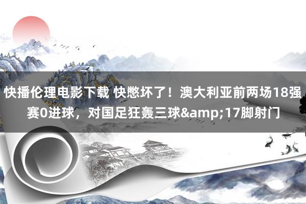 快播伦理电影下载 快憋坏了！澳大利亚前两场18强赛0进球，对国足狂轰三球&17脚射门