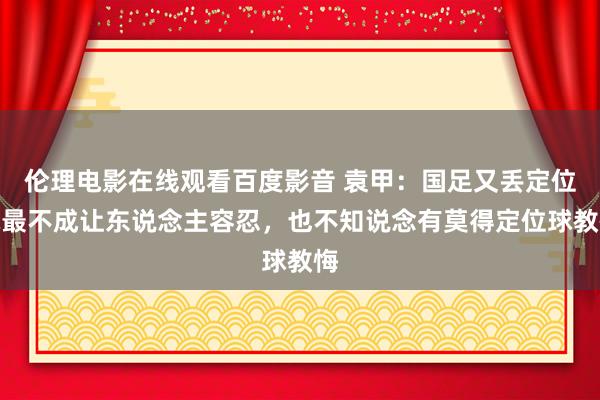 伦理电影在线观看百度影音 袁甲：国足又丢定位球最不成让东说念主容忍，也不知说念有莫得定位球教悔