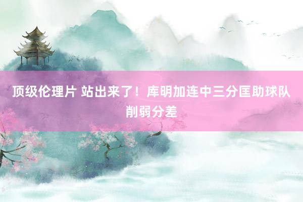 顶级伦理片 站出来了！库明加连中三分匡助球队削弱分差