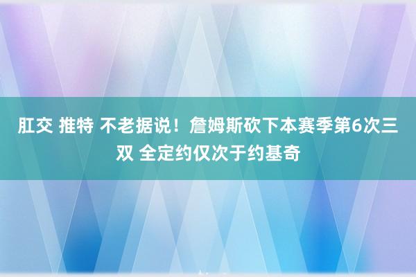 肛交 推特 不老据说！詹姆斯砍下本赛季第6次三双 全定约仅次于约基奇