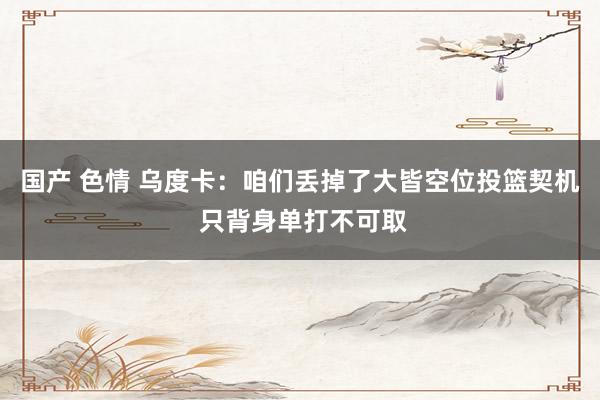 国产 色情 乌度卡：咱们丢掉了大皆空位投篮契机 只背身单打不可取