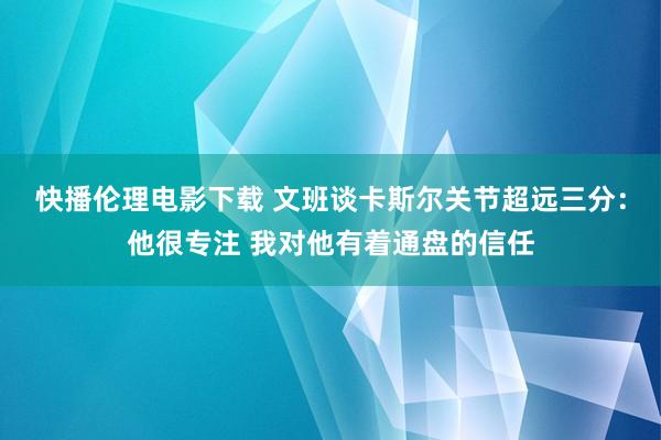 快播伦理电影下载 文班谈卡斯尔关节超远三分：他很专注 我对他有着通盘的信任