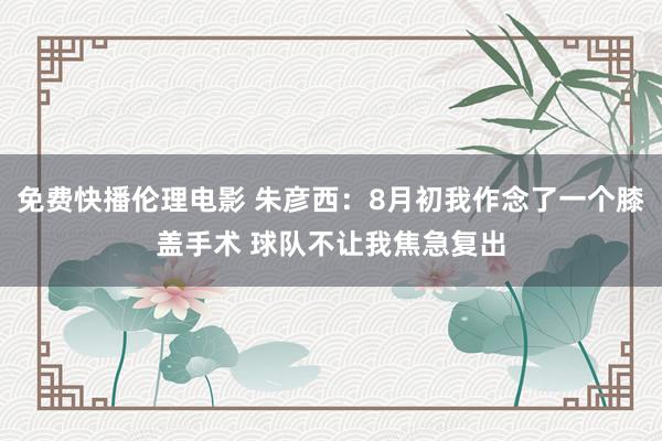 免费快播伦理电影 朱彦西：8月初我作念了一个膝盖手术 球队不让我焦急复出