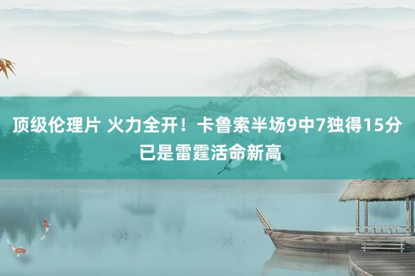 顶级伦理片 火力全开！卡鲁索半场9中7独得15分 已是雷霆活命新高