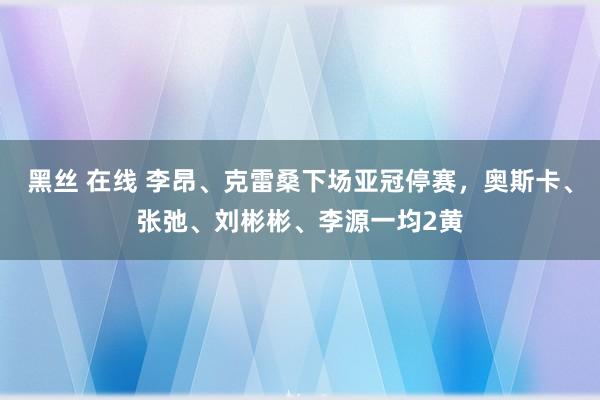 黑丝 在线 李昂、克雷桑下场亚冠停赛，奥斯卡、张弛、刘彬彬、李源一均2黄