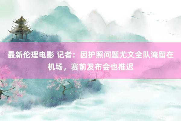 最新伦理电影 记者：因护照问题尤文全队淹留在机场，赛前发布会也推迟