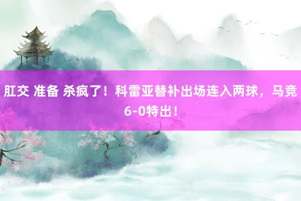 肛交 准备 杀疯了！科雷亚替补出场连入两球，马竞6-0特出！