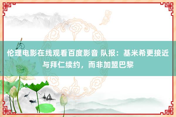 伦理电影在线观看百度影音 队报：基米希更接近与拜仁续约，而非加盟巴黎