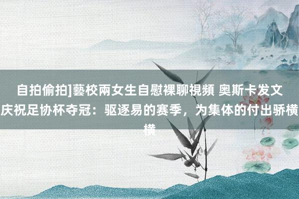 自拍偷拍]藝校兩女生自慰裸聊視頻 奥斯卡发文庆祝足协杯夺冠：驱逐易的赛季，为集体的付出骄横