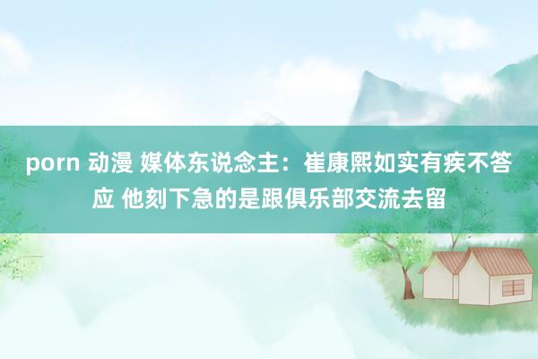 porn 动漫 媒体东说念主：崔康熙如实有疾不答应 他刻下急的是跟俱乐部交流去留