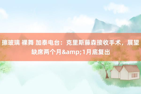 擦玻璃 裸舞 加泰电台：克里斯藤森接收手术，展望缺席两个月&1月底复出