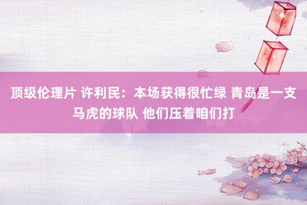 顶级伦理片 许利民：本场获得很忙绿 青岛是一支马虎的球队 他们压着咱们打