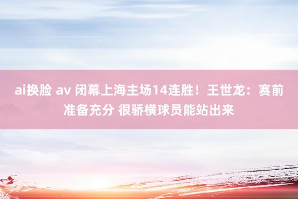 ai换脸 av 闭幕上海主场14连胜！王世龙：赛前准备充分 很骄横球员能站出来