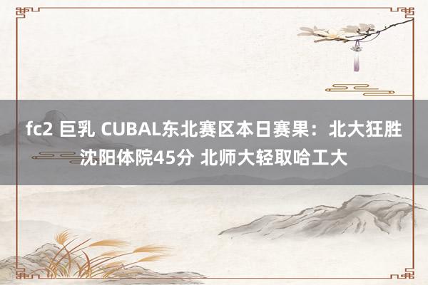 fc2 巨乳 CUBAL东北赛区本日赛果：北大狂胜沈阳体院45分 北师大轻取哈工大