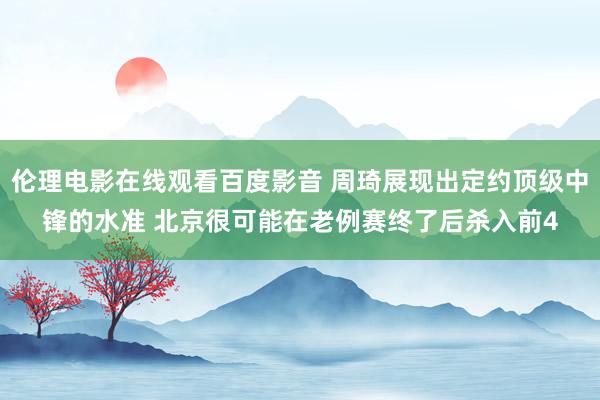 伦理电影在线观看百度影音 周琦展现出定约顶级中锋的水准 北京很可能在老例赛终了后杀入前4