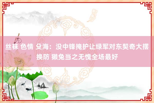 丝袜 色情 殳海：没中锋掩护让绿军对东契奇大摆换防 獭兔当之无愧全场最好